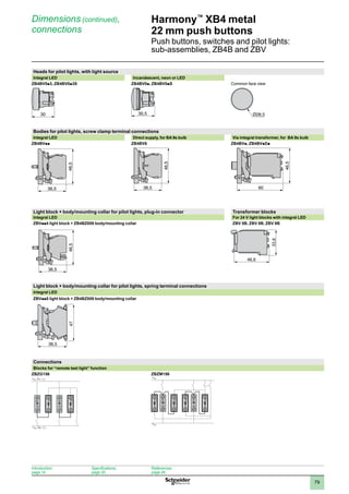 1
2
3
4
5
6
7
8
9
10
79
Harmony™
XB4 metal
22 mm push buttons
Push buttons, switches and pilot lights:
sub-assemblies, ZB4B and ZBV
Dimensions (continued),
connections
Heads for pilot lights, with light source
Integral LED Incandescent, neon or LED
ZB4BV0p3, ZB4BV0p3S ZB4BV0p, ZB4BV0pS Common face view
Bodies for pilot lights, screw clamp terminal connections
Integral LED Direct supply, for BA 9s bulb Via integral transformer, for BA 9s bulb
ZB4BVpp ZB4BV6 ZB4BVp, ZB4BVpDp
Light block + body/mounting collar for pilot lights, plug-in connector Transformer blocks
Integral LED For 24 V light blocks with integral LED
ZBVpp4 light block + ZB4BZ009 body/mounting collar ZBV 5B, ZBV 8B, ZBV 9B
Light block + body/mounting collar for pilot lights, spring terminal connections
Integral LED
ZBVpp5 light block + ZB4BZ009 body/mounting collar
Connections
Blocks for “remote test light” function
ZBZG156 ZBZM156
30 30,5 Ø28,5
36,5
46,5
ZB4-BV6-ENC-2-M
36,5
46,5
ZB4-BV•D•-ENC-2-M
60
46,5
X2
X1 T
X2
X1 T
X2
X1
T T
X2
X1
T T
36,5
47
36,5
46,5
46,6
33,6
Introduction:
page 14
Specifications:
page 20
References:
page 26
 