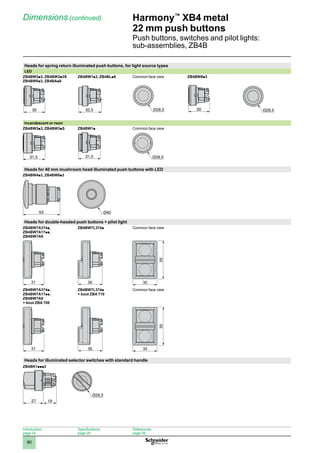 1
2
3
4
5
6
7
8
9
10
80
Harmony™
XB4 metal
22 mm push buttons
Push buttons, switches and pilot lights:
sub-assemblies, ZB4B
Dimensions (continued)
Heads for spring return illuminated push buttons, for light source types
LED
ZB4BW3p3, ZB4BW3p3S
ZB4BW5p3, ZB4BAp8
ZB4BW1p3, ZB4BLp8 Common face view ZB4BW9p3
Incandescent or neon
ZB4BW3p3, ZB4BW3pS ZB4BW1p Common face view
Heads for 40 mm mushroom head illuminated push buttons with LED
ZB4BW4p3, ZB4BW6p3
Heads for double-headed push buttons + pilot light
ZB4BW7A374p,
ZB4BW7A17pp,
ZB4BW7A9
ZB4BW7L374p Common face view
31 36
55
35
ZB4BW7A374p,
ZB4BW7A17pp,
ZB4BW7A9
+ boot ZBA 708
ZB4BW7L374p
+ boot ZBA 710
Common face view
31 36
55
35
Heads for illuminated selector switches with standard handle
ZB4BK1ppp3
30 32,5 30 30
31,5
ZB4BW1•-ENC-2-M
31,5
53 Ø40
Introduction:
page 14
Specifications:
page 20
References:
page 26
44
27 19
 