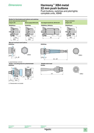 1
2
3
4
5
6
7
8
9
10
81
Harmony™
XB4 metal
22 mm push buttons
Push buttons, switches and pilot lights:
complete units, XB4B
Dimensions
Bodies for illuminated push buttons and switches
Screw clamp terminal connections Plug-in connector
Integral LED Direct supply, BA 9s bulb Via integral transformer, BA 9s bulb Integral LED
ZB4BW0ppp ZB4BW06p ZB4BW0pp, BW0pDpp ZB4BW0ppp4
36,5
23,6
46,5
36,5
23,6
46,5
80
46,5
36,5
46,5
Manual overload reset buttons
XB4BA8pp XB4BA9pp
16,5 e
30…257
e: panel thickness 1 to 6 mm
Heads + mounting base for potentiometer Wobble stick head
ZB4BD9p2 ZB4BBp
(1) Potentiometer not included.
16,5 e
6…26
(1)
Ø28,5
107
Introduction:
page 14
Specifications:
page 20
References:
page 26
 