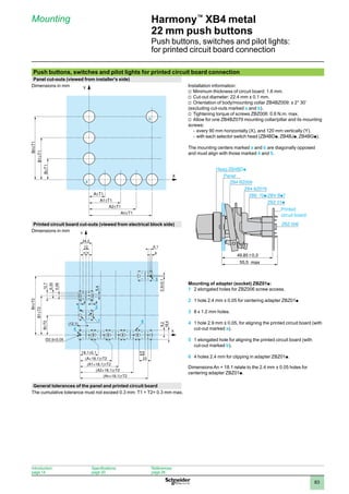 1
2
3
4
5
6
7
8
9
10
83
Harmony™
XB4 metal
22 mm push buttons
Push buttons, switches and pilot lights:
for printed circuit board connection
Mounting
Push buttons, switches and pilot lights for printed circuit board connection
Panel cut-outs (viewed from installer's side)
Dimensions in mm Installation information:
Minimum thickness of circuit board: 1.6 mm.
v	
Cut-out diameter: 22.4 mm ± 0.1 mm.
v	
Orientation of body/mounting collar ZB4BZ009: ± 2° 30’
v	
(excluding cut-outs marked a and b).
Tightening torque of screws ZBZ006: 0.6 N.m. max.
v	
Allow for one ZB4BZ079 mounting collar/pillar and its mounting
v	
screws:
every 90 mm horizontally (X), and 120 mm vertically (Y).
-	
with each selector switch head (ZB4BD
-	 p, ZB4BJp, ZB4BGp).
The mounting centers marked a and b are diagonally opposed
and must align with those marked 4 and 5.
Printed circuit board cut-outs (viewed from electrical block side)
Dimensions in mm
Mounting of adapter (socket) ZBZ01p:
1	 2 elongated holes for ZBZ006 screw access.
2	 1 hole 2.4 mm ± 0.05 for centering adapter ZBZ01p
3	 8 x 1.2 mm holes.
4	 1 hole 2.9 mm ± 0.05, for aligning the printed circuit board (with
cut-out marked a).
5	 1 elongated hole for aligning the printed circuit board (with
cut-out marked b).
6	 4 holes 2.4 mm for clipping in adapter ZBZ01p.
Dimensions An + 18.1 relate to the 2.4 mm ± 0.05 holes for
centering adapter ZBZ01p.
General tolerances of the panel and printed circuit board
The cumulative tolerance must not exceed 0.3 mm: T1 + T2= 0.3 mm max.
Y
a
b
X
6,1
=
(12,1)
3 2
1 6
24,2
5,4
4
5,08
6,35
12,7
12
= 4
5
4
4
11,5
9,2
18,4
23
Y
X
ZB4 BZ079
ZB4 BZ009
49,85 0,3
55,5
ZBZ 006
Printed
circuit board
Heag ZB4BDp
Panel
max
Introduction:
page 14
Specifications:
page 20
References:
page 26
 