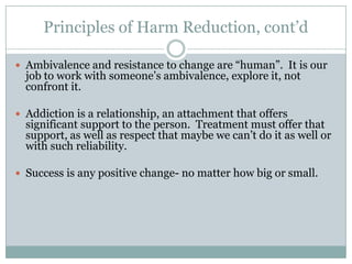 Harm Reduction: What is it?Harm reduction is a progressive alternative to the prohibition of some potentially dangerous lifestyle choices, e.g., smoking, drug use, alcohol use, casual sex.The central idea is to recognize that some people have, and will, engage in risky behaviors.The main objective of harm reduction is to mitigate the potential dangers and health risks associated with the risky behaviors themselves.
