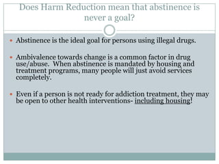 Definitions of Harm Reduction12Harm reduction is a set of practical strategies that reduce negative consequences of drug use, incorporating a spectrum of strategies from safer use, to managed use to abstinence. Harm reduction strategies meet drug users "where they're at," addressing conditions of use along with the use itself.          (Harm Reduction Coalition)     Harm Reduction is a set of non-judgmental strategies and approaches which aim to provide and/or enhance skills, knowledge, resources and support that people need to live safer, healthier lives.    (Streetworks, 1997).