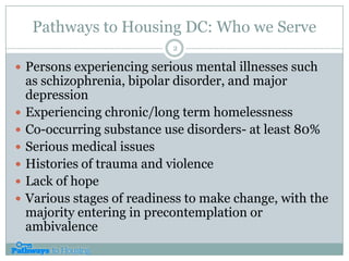 Pathways to Housing DC: Who we ServePersons experiencing serious mental illnesses such as schizophrenia, bipolar disorder, and major depressionExperiencing chronic/long term homelessnessCo-occurring substance use disorders- at least 80%Serious medical issuesHistories of trauma and violenceLack of hopeVarious stages of readiness to make change, with the majority entering in precontemplation or ambivalence2