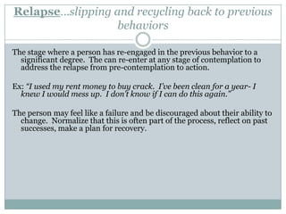 Contemplation…thinking about changeThe stage where the person examines their patterns of behavior and the potential for change in a risk-reward analysis.Ex: “I know that smoking crack only gets me into trouble and makes me do bad things, but I’ve tried to stop before and I always start using again.  I don’t think I can do it”.Tasks: Analysis of the pros and cons of the current behavior and the costs and benefits of change.Goal:  A considered evaluation that leads to a decision to change.