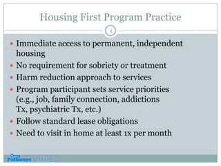 Housing First Program PracticeImmediate access to permanent, independent housing No requirement for sobriety or treatmentHarm reduction approach to servicesProgram participant sets service priorities (e.g., job, family connection, addictions Tx, psychiatric Tx, etc.)Follow standard lease obligationsNeed to visit in home at least 1x per month4