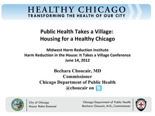 Public Health Takes a Village:
Chicago Department of Public Health




                                               Housing for a Healthy Chicago
                                                Midwest Harm Reduction Institute
                                      Harm Reduction in the House: It Takes a Village Conference
                                                           June 14, 2012

                                                     Bechara Choucair, MD
                                                         Commissioner
                                               Chicago Department of Public Health
                                                          @choucair on


                                          Rahm Emanuel                              Bechara Choucair, MD
                                          Mayor                                     Commissioner
 