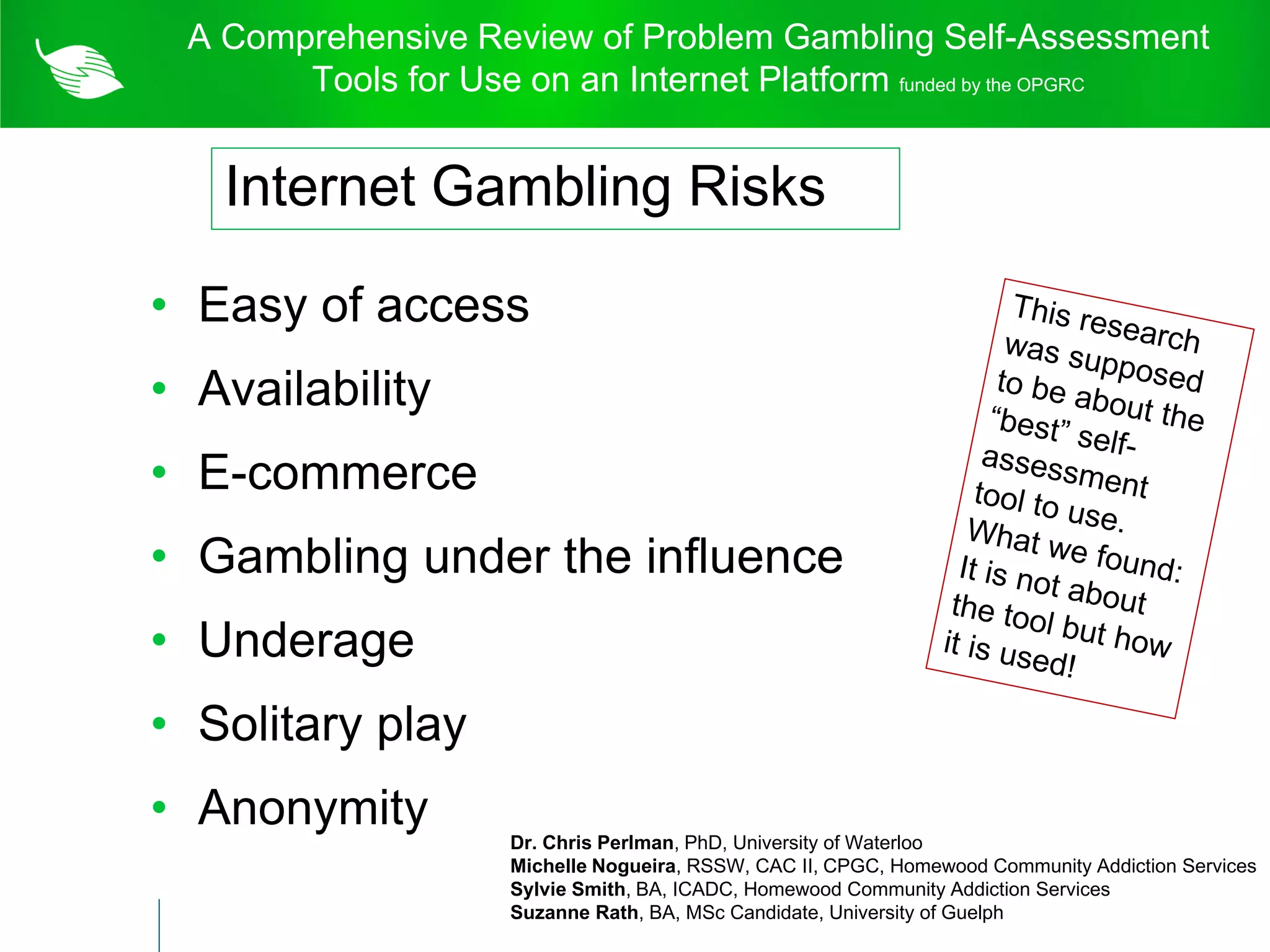 A Comprehensive Review of Problem Gambling Self-Assessment
          Tools for Use on an Internet Platform funded by the OPGRC


      Internet Gambling Risks

    • Easy of access
Internet Gambling Risks
   • Availability
   • E-commerce
   • Gambling under the influence
   • Underage
   • Solitary play
   • Anonymity
                       Dr. Chris Perlman, PhD, University of Waterloo
                       Michelle Nogueira, RSSW, CAC II, CPGC, Homewood Community Addiction Services
                       Sylvie Smith, BA, ICADC, Homewood Community Addiction Services
                       Suzanne Rath, BA, MSc Candidate, University of Guelph
 