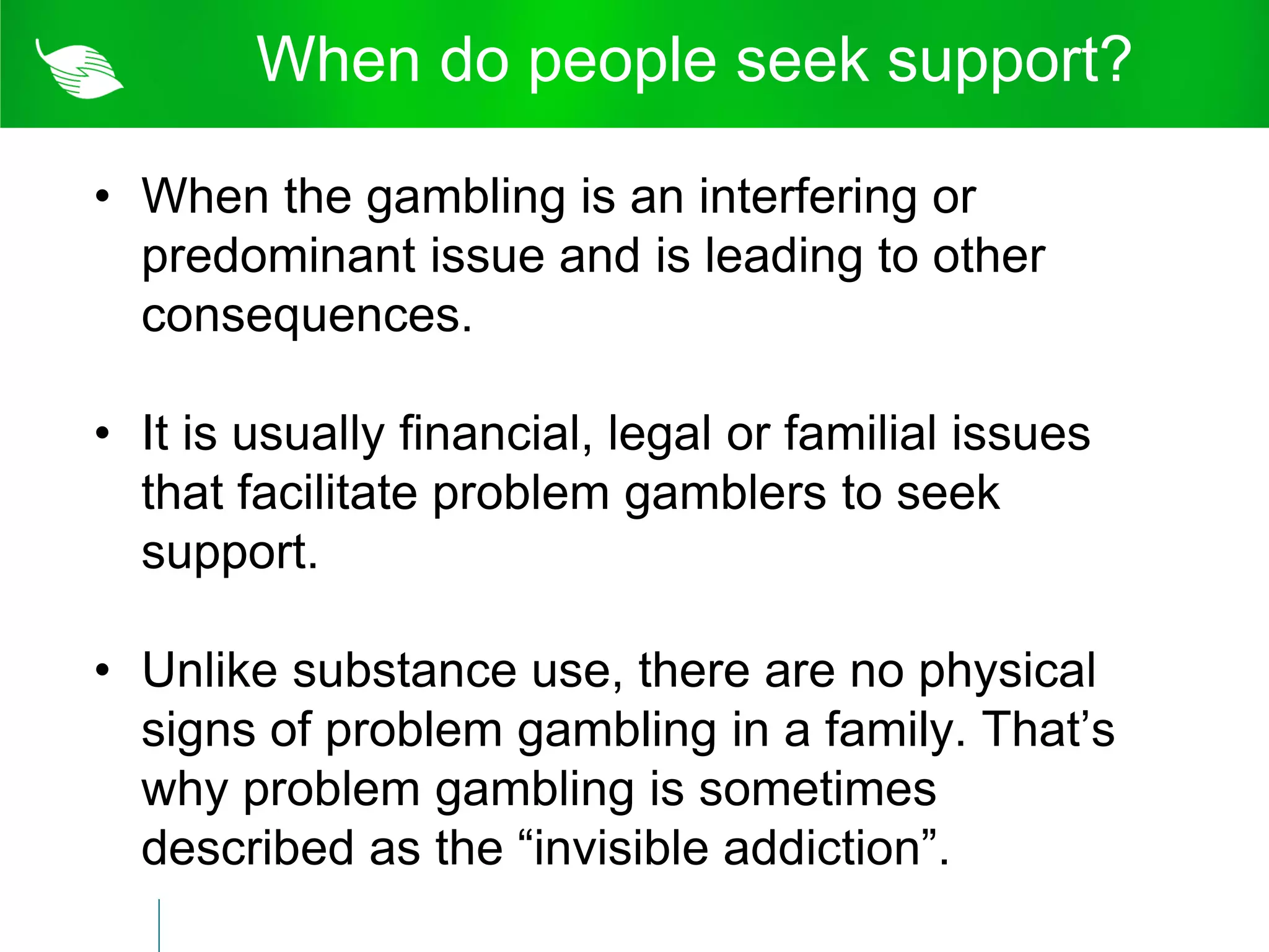 When do people seek support?

• When the gambling is an interfering or
  predominant issue and is leading to other
  consequences.

• It is usually financial, legal or familial issues
  that facilitate problem gamblers to seek
  support.

• Unlike substance use, there are no physical
  signs of problem gambling in a family. That’s
  why problem gambling is sometimes
  described as the “invisible addiction”.
 