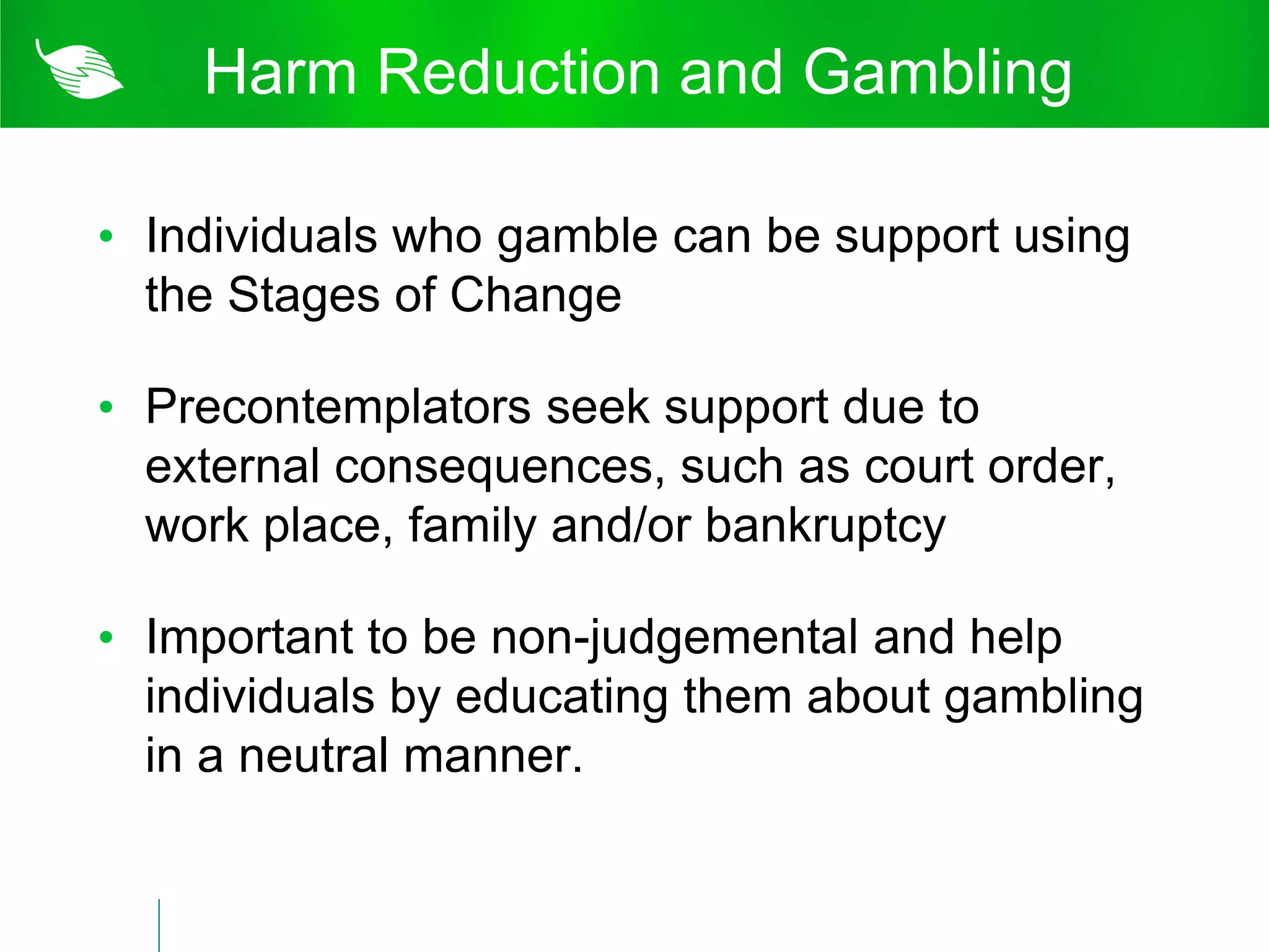 Harm Reduction and Gambling

• Individuals who gamble can be support using
  the Stages of Change

• Precontemplators seek support due to
  external consequences, such as court order,
  work place, family and/or bankruptcy

• Important to be non-judgemental and help
  individuals by educating them about gambling
  in a neutral manner.
 