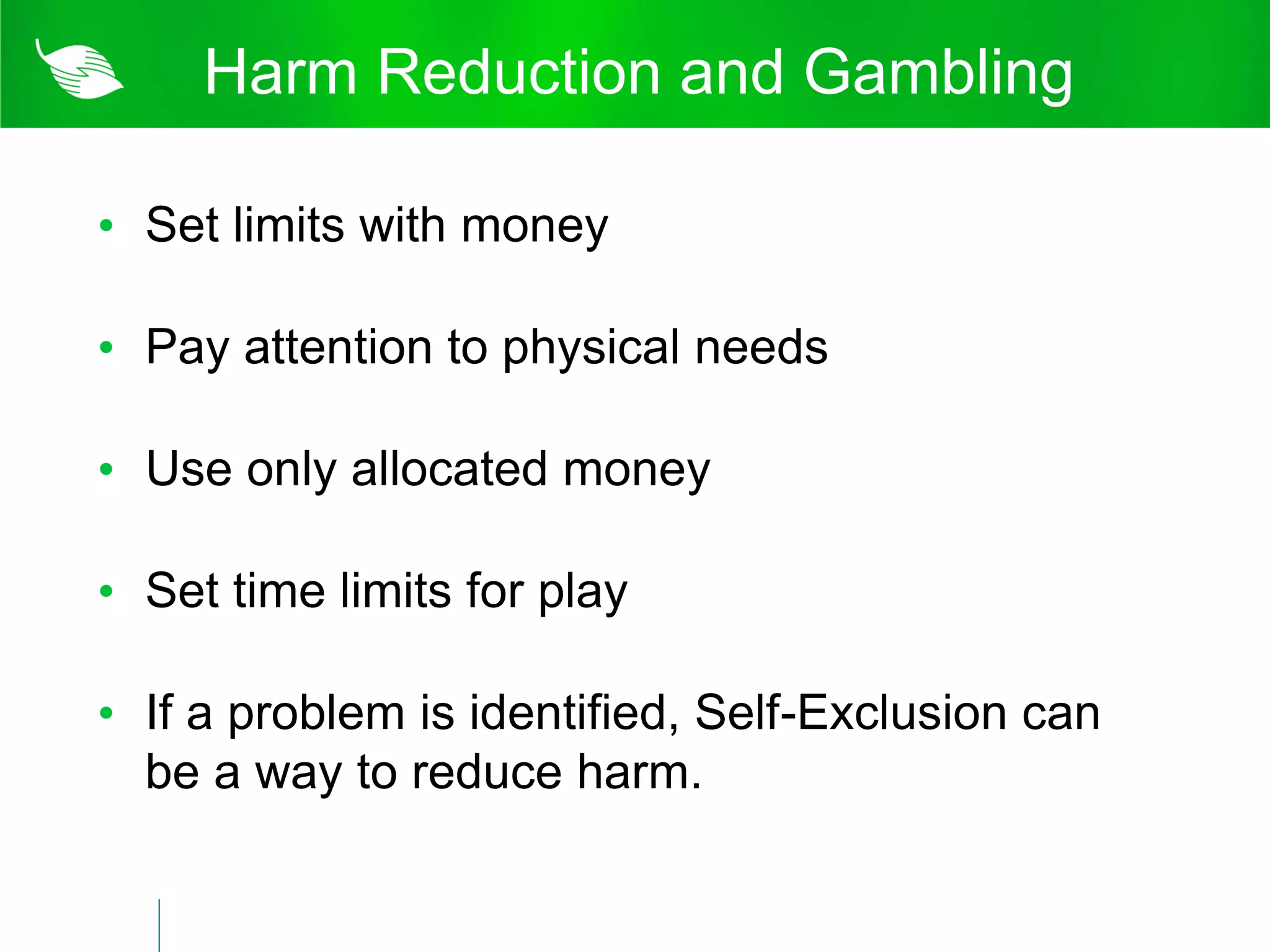Harm Reduction and Gambling

• Set limits with money

• Pay attention to physical needs

• Use only allocated money

• Set time limits for play

• If a problem is identified, Self-Exclusion can
  be a way to reduce harm.
 