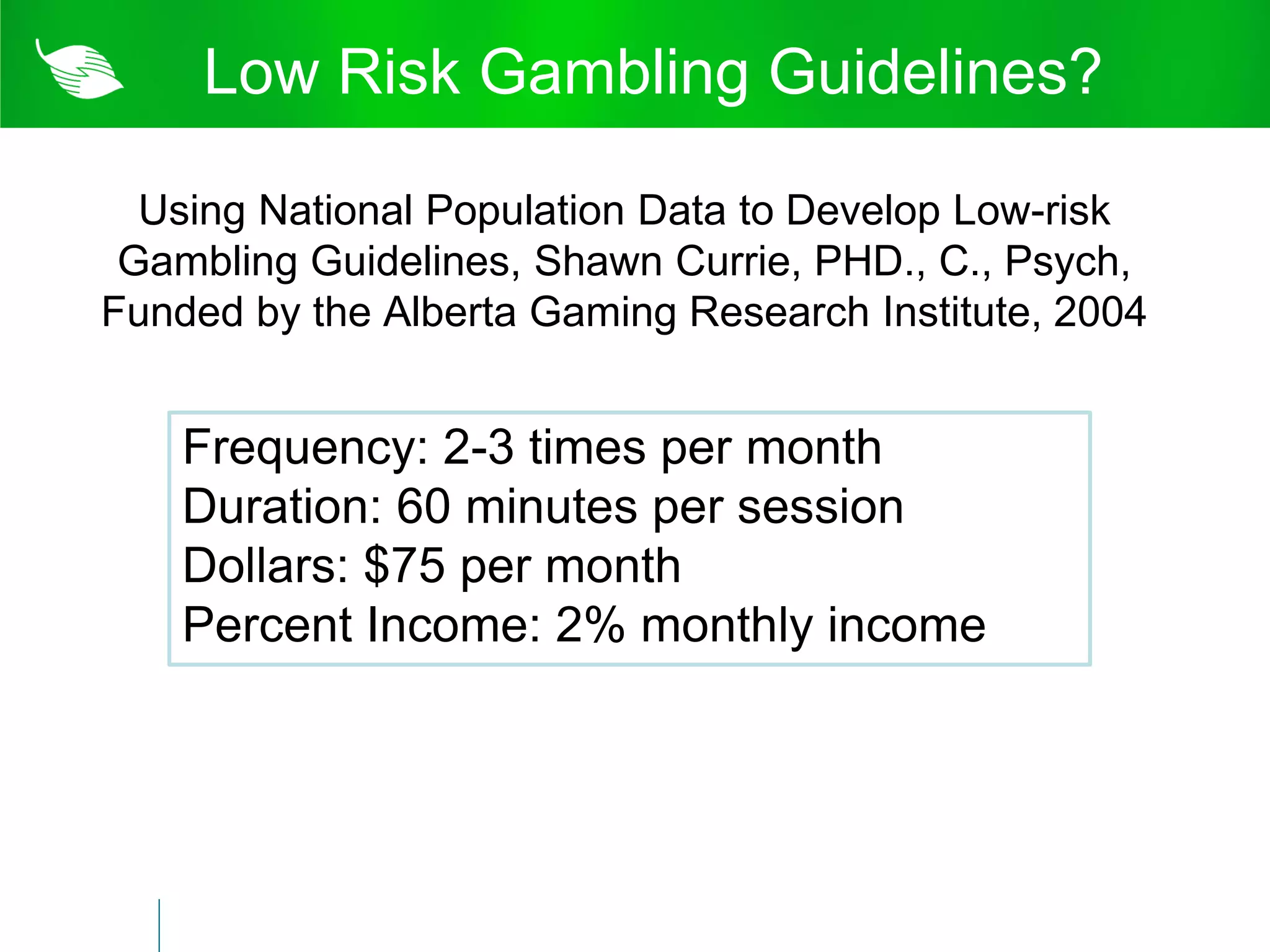 Low Risk Gambling Guidelines?

  Using National Population Data to Develop Low-risk
 Gambling Guidelines, Shawn Currie, PHD., C., Psych,
Funded by the Alberta Gaming Research Institute, 2004


    Frequency: 2-3 times per month
    Duration: 60 minutes per session
    Dollars: $75 per month
    Percent Income: 2% monthly income
 