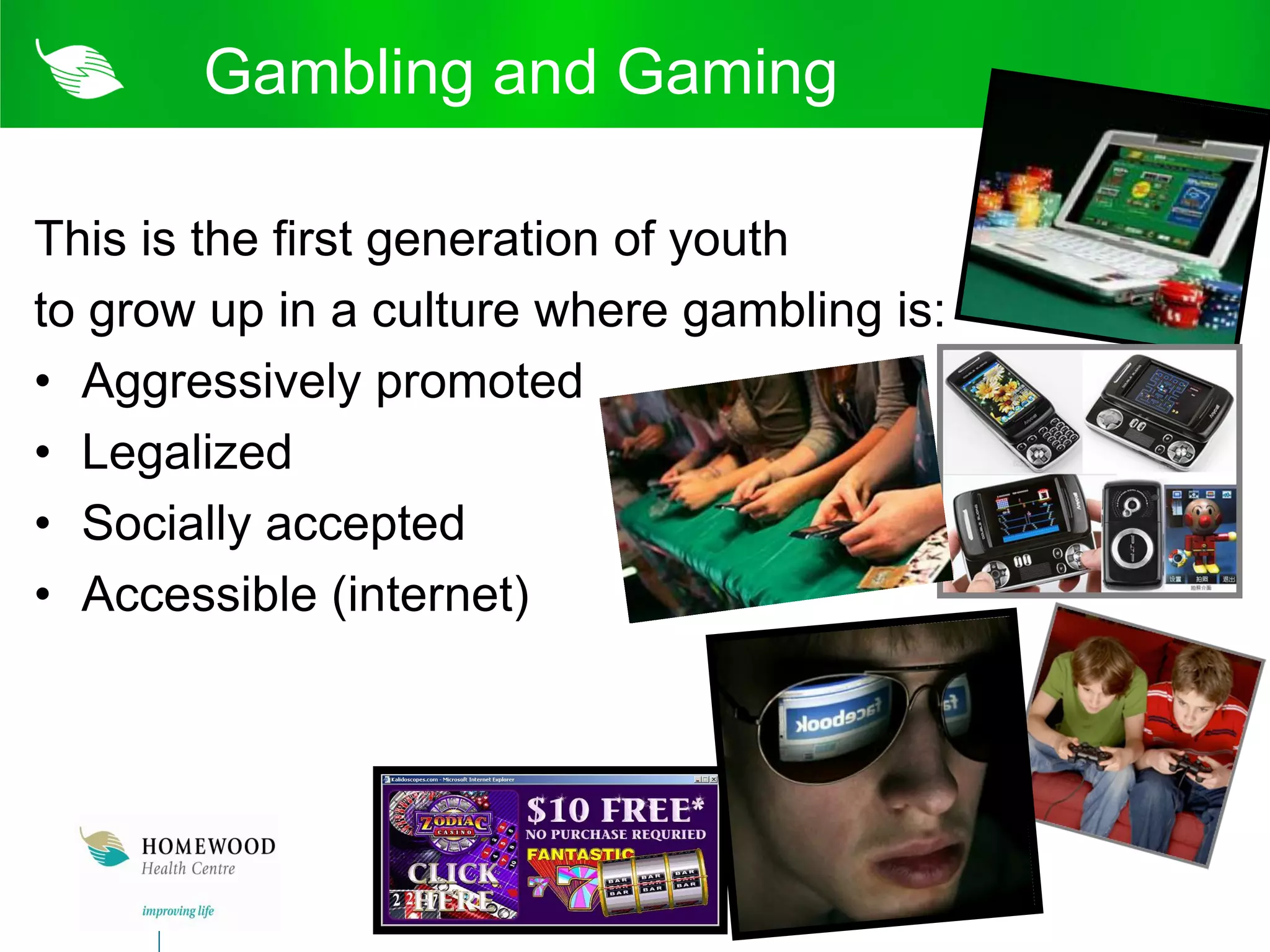 Gambling and Gaming

This is the first generation of youth
to grow up in a culture where gambling is:
• Aggressively promoted
• Legalized
• Socially accepted
• Accessible (internet)
 