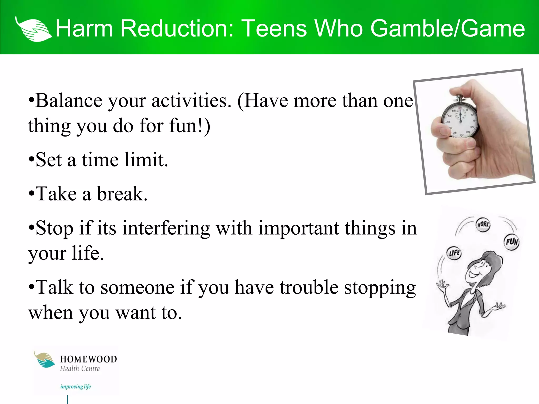Harm Reduction: Teens Who Gamble/Game

•Balance your activities. (Have more than one
thing you do for fun!)
•Set a time limit.
•Take a break.
•Stop if its interfering with important things in
your life.
•Talk to someone if you have trouble stopping
when you want to.
 