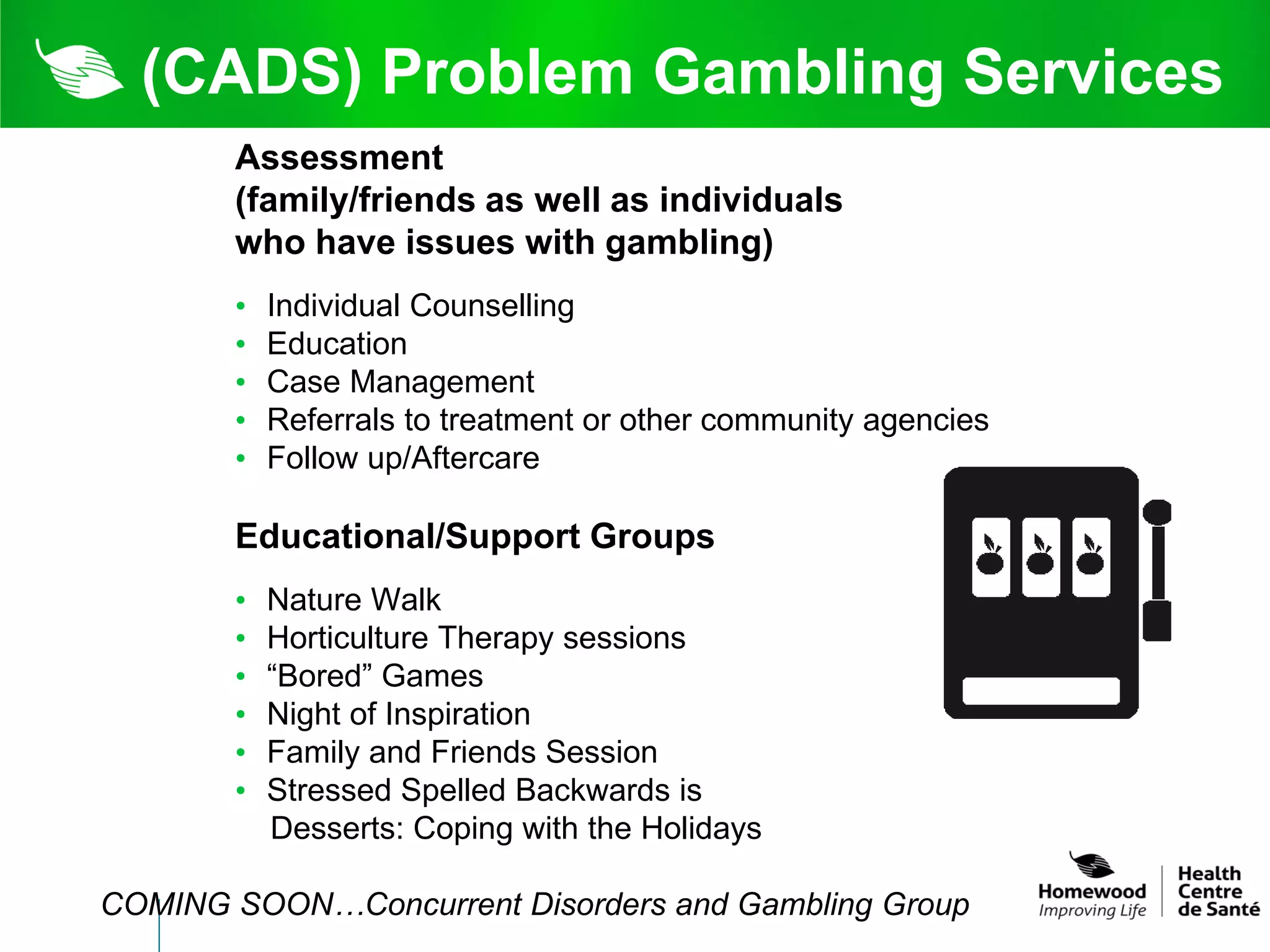 (CADS) Problem Gambling Services
       Assessment
       (family/friends as well as individuals
       who have issues with gambling)
       •   Individual Counselling
       •   Education
       •   Case Management
       •   Referrals to treatment or other community agencies
       •   Follow up/Aftercare

       Educational/Support Groups
       •   Nature Walk
       •   Horticulture Therapy sessions
       •   “Bored” Games
       •   Night of Inspiration
       •   Family and Friends Session
       •   Stressed Spelled Backwards is
           Desserts: Coping with the Holidays

COMING SOON…Concurrent Disorders and Gambling Group
 