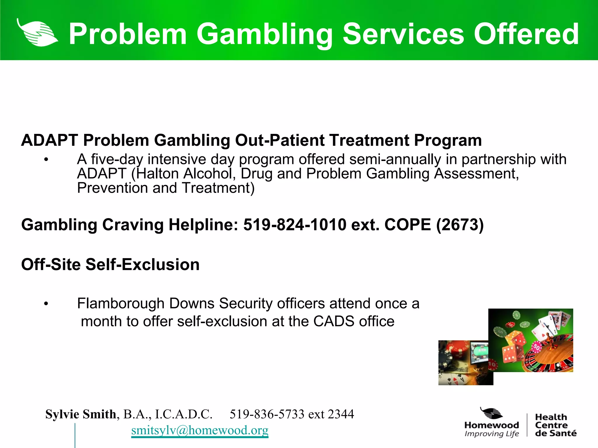 Problem Gambling Services Offered


ADAPT Problem Gambling Out-Patient Treatment Program
  •     A five-day intensive day program offered semi-annually in partnership with
        ADAPT (Halton Alcohol, Drug and Problem Gambling Assessment,
        Prevention and Treatment)

Gambling Craving Helpline: 519-824-1010 ext. COPE (2673)

Off-Site Self-Exclusion

  •     Flamborough Downs Security officers attend once a
        month to offer self-exclusion at the CADS office




   Sylvie Smith, B.A., I.C.A.D.C. 519-836-5733 ext 2344
                  smitsylv@homewood.org
 