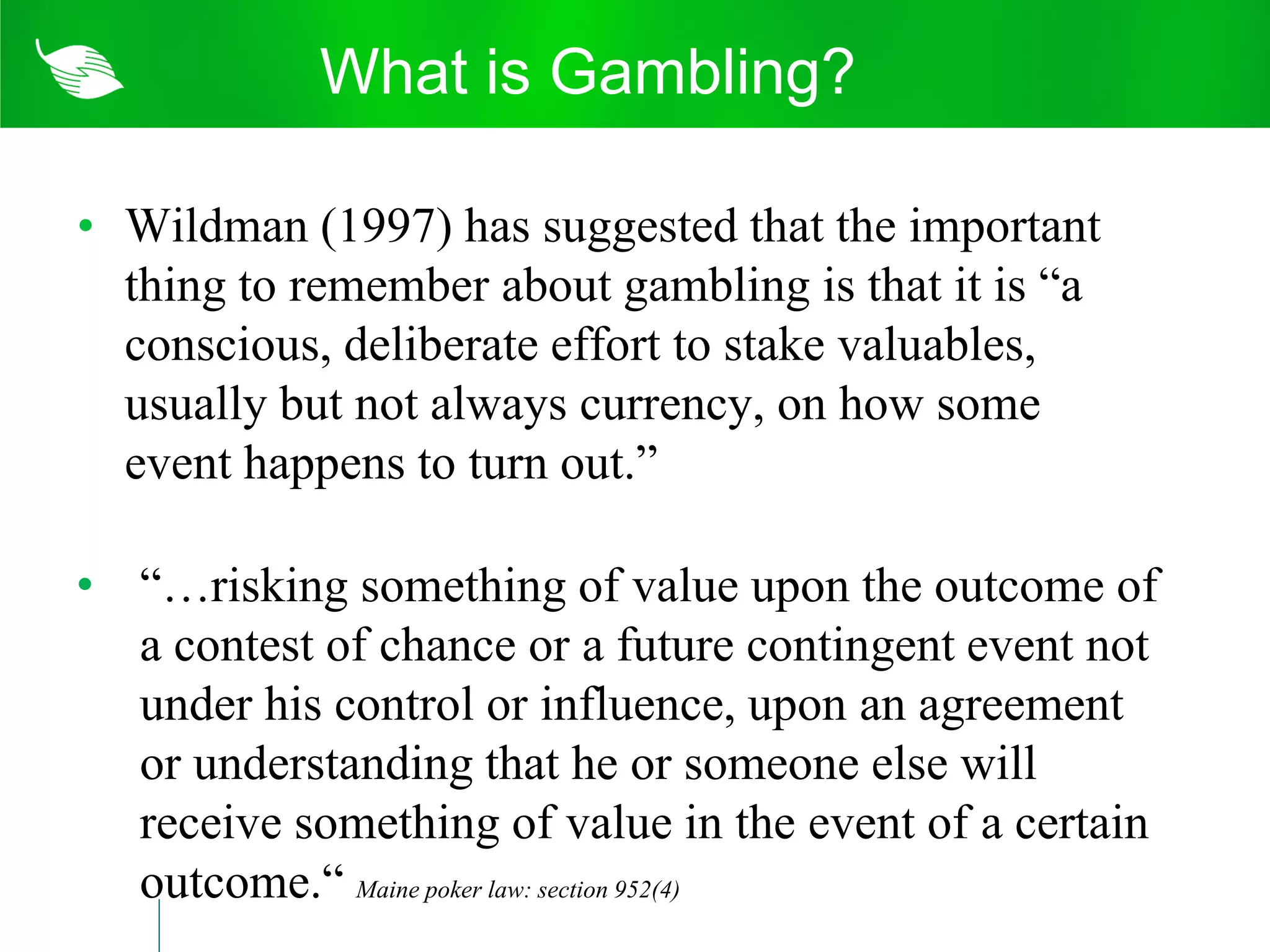 What is Gambling?

• Wildman (1997) has suggested that the important
  thing to remember about gambling is that it is “a
  conscious, deliberate effort to stake valuables,
  usually but not always currency, on how some
  event happens to turn out.”

• “…risking something of value upon the outcome of
  a contest of chance or a future contingent event not
  under his control or influence, upon an agreement
  or understanding that he or someone else will
  receive something of value in the event of a certain
  outcome.“ Maine poker law: section 952(4)
 