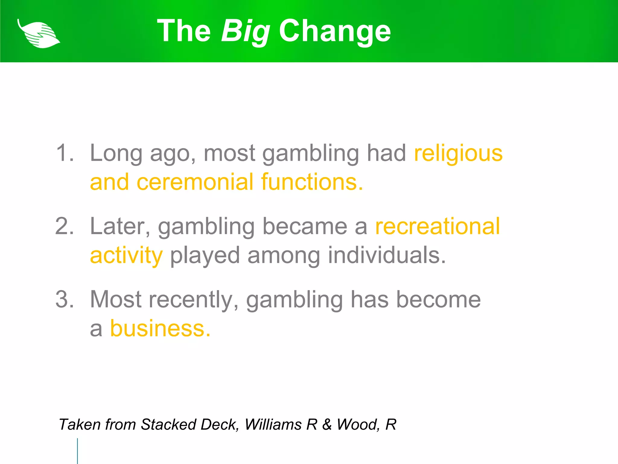 The Big Change


1. Long ago, most gambling had religious
   and ceremonial functions.
2. Later, gambling became a recreational
   activity played among individuals.
3. Most recently, gambling has become
   a business.


Taken from Stacked Deck, Williams R & Wood, R
 