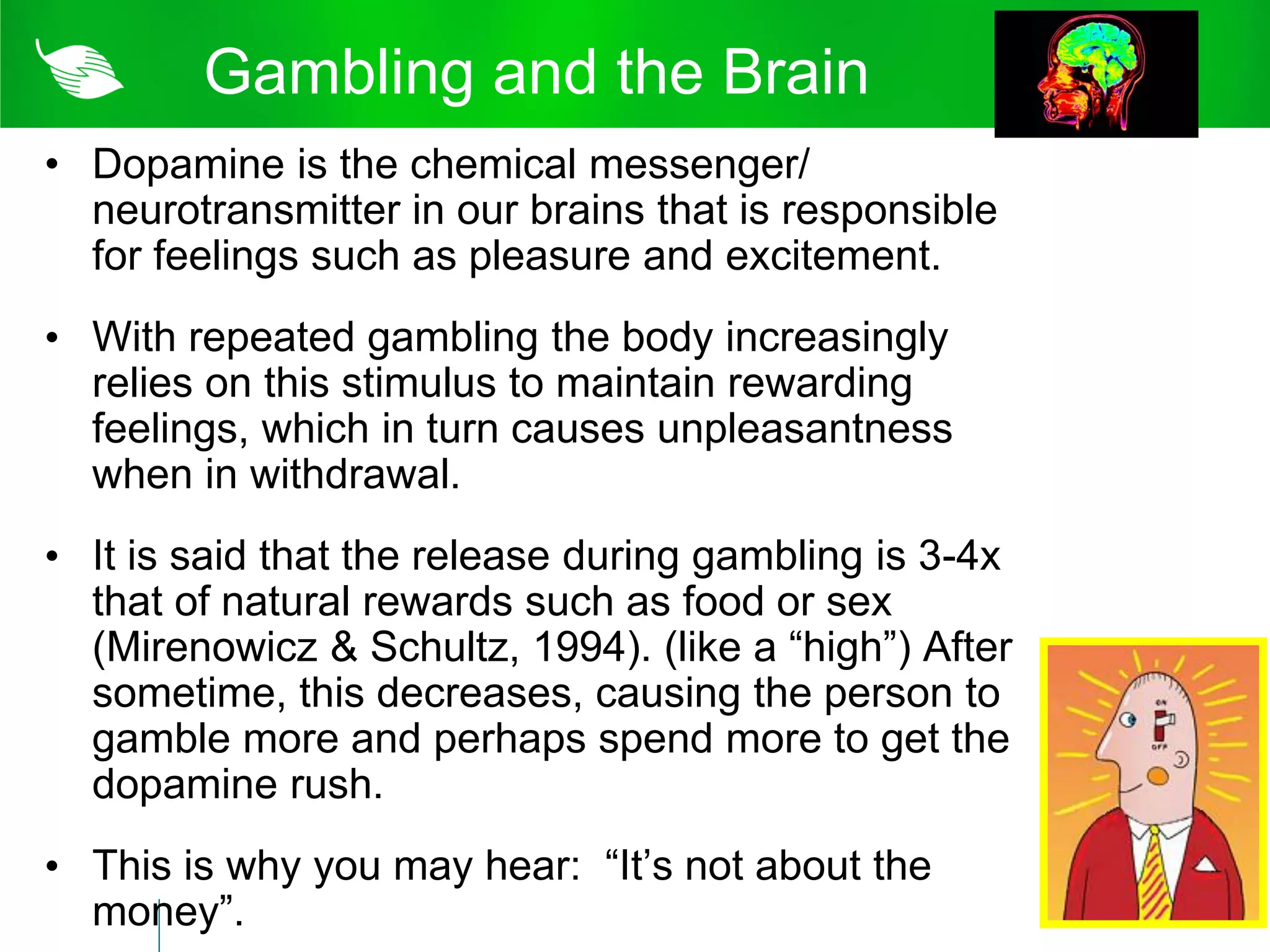 Gambling and the Brain
• Dopamine is the chemical messenger/
  neurotransmitter in our brains that is responsible
  for feelings such as pleasure and excitement.
• With repeated gambling the body increasingly
  relies on this stimulus to maintain rewarding
  feelings, which in turn causes unpleasantness
  when in withdrawal.
• It is said that the release during gambling is 3-4x
  that of natural rewards such as food or sex
  (Mirenowicz & Schultz, 1994). (like a “high”) After
  sometime, this decreases, causing the person to
  gamble more and perhaps spend more to get the
  dopamine rush.
• This is why you may hear: “It’s not about the
  money”.
 