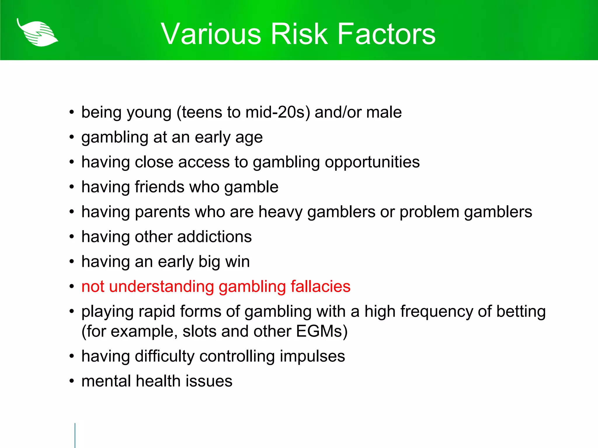 Various Risk Factors

• being young (teens to mid-20s) and/or male
• gambling at an early age
• having close access to gambling opportunities
• having friends who gamble
• having parents who are heavy gamblers or problem gamblers
• having other addictions
• having an early big win
• not understanding gambling fallacies
• playing rapid forms of gambling with a high frequency of betting
  (for example, slots and other EGMs)
• having difficulty controlling impulses
• mental health issues
 