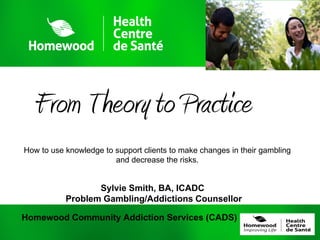 From Theory to Practice
How to use knowledge to support clients to make changes in their gambling
                        and decrease the risks.


                  Sylvie Smith, BA, ICADC
           Problem Gambling/Addictions Counsellor

Homewood Community Addiction Services (CADS)
 