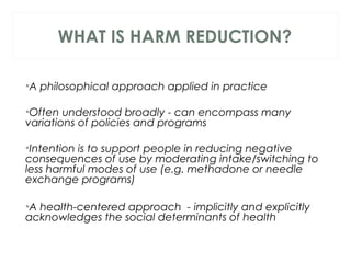 WHAT IS HARM REDUCTION?
 
•A philosophical approach applied in practice
•Often understood broadly - can encompass many
variations of policies and programs
 
•Intention is to support people in reducing negative
consequences of use by moderating intake/switching to
less harmful modes of use (e.g. methadone or needle
exchange programs)
•A health-centered approach - implicitly and explicitly
acknowledges the social determinants of health
 