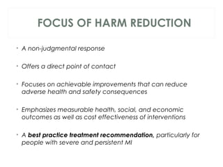 FOCUS OF HARM REDUCTION
• A non-judgmental response
• Offers a direct point of contact
• Focuses on achievable improvements that can reduce
adverse health and safety consequences
• Emphasizes measurable health, social, and economic
outcomes as well as cost effectiveness of interventions
 
• A best practice treatment recommendation, particularly for
people with severe and persistent MI
 