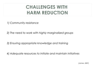 CHALLENGES WITH
HARM REDUCTION
1) Community resistance
 
2) The need to work with highly marginalized groups
3) Ensuring appropriate knowledge and training
4) Adequate resources to initiate and maintain initiatives
 (James, 2007)
 