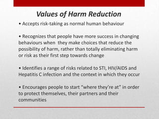 • Accepts risk-taking as normal human behaviour
• Recognizes that people have more success in changing
behaviours when they make choices that reduce the
possibility of harm, rather than totally eliminating harm
or risk as their first step towards change
• Identifies a range of risks related to STI, HIV/AIDS and
Hepatitis C infection and the context in which they occur
• Encourages people to start “where they’re at” in order
to protect themselves, their partners and their
communities
Values of Harm Reduction
 