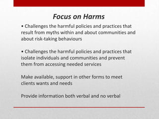 • Challenges the harmful policies and practices that
result from myths within and about communities and
about risk-taking behaviours
• Challenges the harmful policies and practices that
isolate individuals and communities and prevent
them from accessing needed services
Make available, support in other forms to meet
clients wants and needs
Provide information both verbal and no verbal
Focus on Harms
 