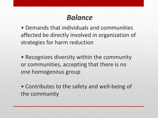 • Demands that individuals and communities
affected be directly involved in organization of
strategies for harm reduction
• Recognizes diversity within the community
or communities, accepting that there is no
one homogenous group
• Contributes to the safety and well-being of
the community
Balance
 