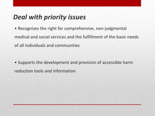• Recognizes the right for comprehensive, non-judgmental
medical and social services and the fulfillment of the basic needs
of all individuals and communities
• Supports the development and provision of accessible harm
reduction tools and information
Deal with priority issues
 