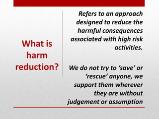 Refers to an approach
designed to reduce the
harmful consequences
associated with high risk
activities.
We do not try to ‘save’ or
‘rescue’ anyone, we
support them wherever
they are without
judgement or assumption
What is
harm
reduction?
 