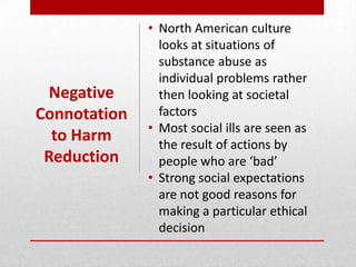 • North American culture
looks at situations of
substance abuse as
individual problems rather
then looking at societal
factors
• Most social ills are seen as
the result of actions by
people who are ‘bad’
• Strong social expectations
are not good reasons for
making a particular ethical
decision
Negative
Connotation
to Harm
Reduction
 