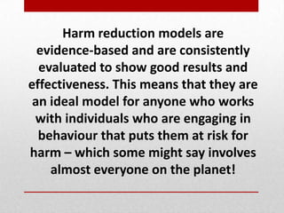 Harm reduction models are
evidence-based and are consistently
evaluated to show good results and
effectiveness. This means that they are
an ideal model for anyone who works
with individuals who are engaging in
behaviour that puts them at risk for
harm – which some might say involves
almost everyone on the planet!
 