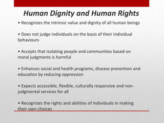 • Recognizes the intrinsic value and dignity of all human beings
• Does not judge individuals on the basis of their individual
behaviours
• Accepts that isolating people and communities based on
moral judgments is harmful
• Enhances social and health programs, disease prevention and
education by reducing oppression
• Expects accessible, flexible, culturally responsive and non-
judgmental services for all
• Recognizes the rights and abilities of individuals in making
their own choices
Human Dignity and Human Rights
 