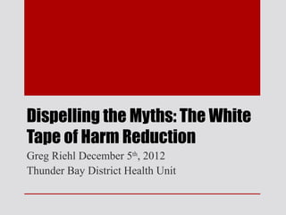 Dispelling the Myths: The White
Tape of Harm Reduction
Greg Riehl December 5th, 2012
Thunder Bay District Health Unit
 