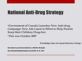 National Anti-Drug Strategy

•Government of Canada Launches New Anti-drug
Campaign: New Ads Latest in Effort to Help Parents
Keep their Children Drug-free
•This was October 2007

                                                          Knowledge does not equal behaviour change

http://www.hc-sc.gc.ca/ahc-asc/media/nr-cp/_2010/2010_196-eng.php

http://www.nationalantidrugstrategy.gc.ca/sp-dis/2007_10_04_1.html
 