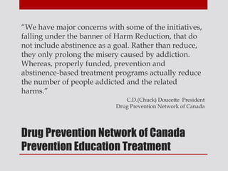 “We have major concerns with some of the initiatives,
falling under the banner of Harm Reduction, that do
not include abstinence as a goal. Rather than reduce,
they only prolong the misery caused by addiction.
Whereas, properly funded, prevention and
abstinence-based treatment programs actually reduce
the number of people addicted and the related
harms.”
                              C.D.(Chuck) Doucette President
                           Drug Prevention Network of Canada




Drug Prevention Network of Canada
Prevention Education Treatment
 