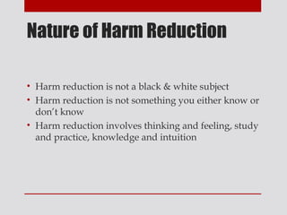 Nature of Harm Reduction

• Harm reduction is not a black & white subject
• Harm reduction is not something you either know or
  don’t know
• Harm reduction involves thinking and feeling, study
  and practice, knowledge and intuition
 
