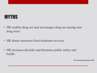MYTHS
• HR enables drug use and encourages drug use among non-
  drug users

• HR drains resources from treatment services

• HR increases disorder and threatens public safety and
  health
                                                     BC Community Guide, 2005
 