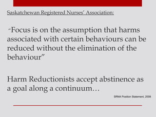 Saskatchewan Registered Nurses’ Association:


“Focus  is on the assumption that harms
associated with certain behaviours can be
reduced without the elimination of the
behaviour”

Harm Reductionists accept abstinence as
a goal along a continuum…
                                               SRNA Position Statement, 2008
 