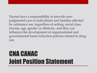 Nurses have a responsibility to provide non-
judgmental care to individuals and families affected
by substance use, regardless of setting, social class,
income, age, gender or ethnicity, and they can
influence the development of organizational and
governmental harm reduction policies related to drug
use.



CNA CANAC
Joint Position Statement
 