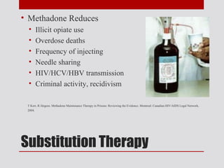 • Methadone Reduces
 •    Illicit opiate use
 •    Overdose deaths
 •    Frequency of injecting
 •    Needle sharing
 •    HIV/HCV/HBV transmission
 •    Criminal activity, recidivism

 T Kerr, R Jürgens. Methadone Maintenance Therapy in Prisons: Reviewing the Evidence. Montreal: Canadian HIV/AIDS Legal Network,
 2004.




Substitution Therapy
 