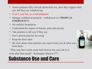 • Assess patients fully and ask about their use, how they support their
   use, &if they are withdrawing
• It isn’t your life, so avoid judgment
• Manage withdrawal properly –withdrawal is a MEDICAL
   EMERGENCY
• Set realistic boundaries
• Understand the impact of trauma, pain and anxiety
• Ask patients to tell you if they use
• Don’t punish patients for using
• Keep the door open
• Be clear about what patients can expect from you & what you expect
   from them
“They may have made some bad choices but your job is to
look after their needs” Remember Maslow????

Substance Use and Care
 