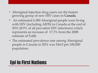 • Aboriginal injection drug users are the fastest
  growing group of new HIV cases in Canada.
• An estimated 6,380 Aboriginal people were living
  with HIV (including AIDS) in Canada at the end of
  2011 (8.9% of all prevalent HIV infections) which
  represents an increase of 17.3% from the 2008
  estimate of 5,440.
• The estimated prevalence rate among Aboriginal
  people in Canada in 2011 was 544.0 per 100,000
  population.



Epi in First Nations
 