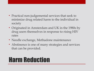 • Practical non-judgemental services that seek to
  minimize drug related harm to the individual in
  society
• Originated in Amsterdam and UK in the 1980s by
  drug users themselves in response to rising HIV
  rates
• Needle exchange, Methadone maintenance
• Abstinence is one of many strategies and services
  that can be provided.



Harm Reduction
 