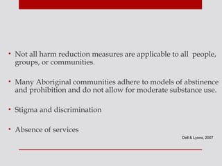 • Not all harm reduction measures are applicable to all people,
  groups, or communities.

• Many Aboriginal communities adhere to models of abstinence
  and prohibition and do not allow for moderate substance use.

• Stigma and discrimination

• Absence of services
                                                    Dell & Lyons, 2007
 