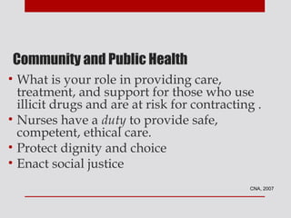 Community and Public Health
• What is your role in providing care,
  treatment, and support for those who use
  illicit drugs and are at risk for contracting .
• Nurses have a duty to provide safe,
  competent, ethical care.
• Protect dignity and choice
• Enact social justice
                                              CNA, 2007
 