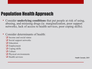 Population Health Approach
• Consider underlying conditions that put people at risk of using,
  abusing, and misusing drugs (ie. marginalization, poor support
  networks, lack of access to health services, poor coping skills).

• Consider determinants of health:
   Income and social status
   Social support networks
   Education
   Employment
   Coping skills
   Culture
   Physical environments
   Health services                                        Health Canada, 2001
 