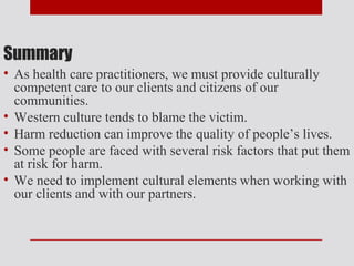 Summary
• As health care practitioners, we must provide culturally
  competent care to our clients and citizens of our
  communities.
• Western culture tends to blame the victim.
• Harm reduction can improve the quality of people’s lives.
• Some people are faced with several risk factors that put them
  at risk for harm.
• We need to implement cultural elements when working with
  our clients and with our partners.
 